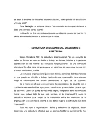 es decir el sistema se encuentra totalente aislado , como podría ser el caso del
universo total.”
       Para Bertoglio un sistema cerrado “será cuando no es capaz de llevar a
cabo una actividad por su cuenta”
       Unificando los dos conceptos anteriores, un sistema cerrado es cuando no
existe retroalimentación con el entorno que lo rodea.




                   •   ESTRUCTURA ORGANIZACIONAL, CRECIMIENTO Y
                                        ADAPTACIÓN:

       Según Mintzberg 1984 la estructura Organizacional: “Es un conjunto de
todas las formas en que se divide el trabajo en tareas distintas y la posterior
coordinación de las misma”, La estructura Organizacional       es una estructura
intencional de roles, cada persona asume un papel que se espera que cumpla con
el mayor rendimiento posible.
       La estructura organizacional puede ser definida como las distintas maneras
en que puede ser dividido el trabajo dentro de una organización para alcanzar
luego la coordinación del mismo orientándolo al logro de los objetivos.
       Es el marco en el que se desenvuelve la organización, de acuerdo con el
cual las tareas son divididas, agrupadas, coordinadas y controladas, para el logro
de objetivos. Desde un punto de vista más amplio, comprende tanto la estructura
formal (que incluye todo lo que está previsto en la organización), como la
estructura informal (que surge de la interacción entre los miembros de la
organización y con el medio externo a ella) dando lugar a la estructura real de la
organización.
       Toda vez que la organización      define y establece los objetivos, deben
desarrollar una estructura efectiva que les permita facilitar su cumplimiento. Por
 