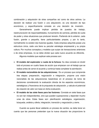 combinación y adquisición de otras compañías así como de otros activos. La
decisión de realizar una fusión o una adquisición, es una decisión de tipo
económico, y específicamente consiste en una decisión de inversión.
       Generalmente      puede    implicar   pérdida    de    puestos    de   trabajo,
reestructuración de responsabilidades, truncamiento de carreras, pérdida de cuota
de poder y otras situaciones que producen tensión. Partiendo de lo anterior, cada
fusión, grande o pequeña, tiene particularidades propias, y por lo tanto,
normalmente no existen dos fusiones iguales. Cada empresa adquirida posee una
estructura única, cada una tiene su peculiar estrategia empresarial y su propia
cultura. Por muchos conceptos y modelos que surjan de transacciones anteriores
o de otras empresas, no se debe olvidar que cada nuevo acuerdo es diferente.
       Algunos modelos que explican este proceso son:

•   El modelo del explorador o rueda de la fortuna: Su idea consiste en dividir
    todo el proceso en cuatro fases de acción que empiezan con el trabajo que se
    realiza antes de cerrar el acuerdo y continúa hasta completar la asimilación.
•   El modelo racionalista de las adquisiciones: Es un proceso que comprende
    tres etapas: preparación, negociación e integración, propone una visión
    racionalista de las adquisiciones basándose en el proceso de toma de
    decisiones considerando la evaluación directa de los aspectos económicos,
    estratégicos y financieros de la propuesta de adquisición, y calcula el potencial
    de creación de valor con base en dicha evaluación.
•   El modelo de las siete fases para las fusiones: Consiste en siete fases que
    no son tan independientes, sino que pueden superponerse y depender mucho
    unas de otras. Estas fases son: planificación estratégica, organización,
    búsqueda, análisis y oferta, integración, transición y negociación y cierre.

       Cuando se quiere llevar adelante un proceso de cambio, se debe tener en
cuenta que las personas pretenden que la nueva situación les proporcione la
 