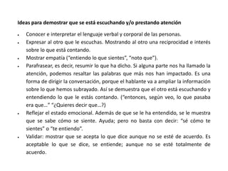 Ideas para demostrar que se está escuchando y/o prestando atención
 Conocer e interpretar el lenguaje verbal y corporal de las personas.
 Expresar al otro que le escuchas. Mostrando al otro una reciprocidad e interés
sobre lo que está contando.
 Mostrar empatía (“entiendo lo que sientes”, “noto que”).
 Parafrasear, es decir, resumir lo que ha dicho. Si alguna parte nos ha llamado la
atención, podemos resaltar las palabras que más nos han impactado. Es una
forma de dirigir la conversación, porque el hablante va a ampliar la información
sobre lo que hemos subrayado. Así se demuestra que el otro está escuchando y
entendiendo lo que le estás contando. (“entonces, según veo, lo que pasaba
era que…” “¿Quieres decir que…?)
 Reflejar el estado emocional. Además de que se le ha entendido, se le muestra
que se sabe cómo se siente. Ayuda; pero no basta con decir: “sé cómo te
sientes” o “te entiendo”.
 Validar: mostrar que se acepta lo que dice aunque no se esté de acuerdo. Es
aceptable lo que se dice, se entiende; aunque no se esté totalmente de
acuerdo.
 