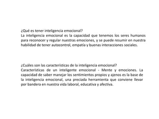 ¿Qué es tener inteligencia emocional?
La inteligencia emocional es la capacidad que tenemos los seres humanos
para reconocer y regular nuestras emociones, y se puede resumir en nuestra
habilidad de tener autocontrol, empatía y buenas interacciones sociales.
¿Cuáles son las características de la inteligencia emocional?
Características de un inteligente emocional - Mente y emociones. La
capacidad de saber manejar los sentimientos propios y ajenos es la base de
la inteligencia emocional, una preciada herramienta que conviene llevar
por bandera en nuestra vida laboral, educativa y afectiva.
 