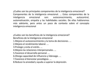 ¿Cuáles son los principales componentes de la inteligencia emocional?
Componentes de la inteligencia emocional. ... Estos componentes de la
inteligencia emocional son: autoconocimiento, autocontrol,
automotivación, empatía y las habilidades sociales. De ellas hablaremos
más adelante, pero antes un poco de contexto sobre el concepto
inteligencia emocional
¿Cuáles son los beneficios de la inteligencia emocional?
Beneficios de la Inteligencia emocional
1.Mejora el autoconocimiento y la toma de decisiones. ...
2.Mejora el rendimiento laboral. ...
3.Protege y evita el estrés. ...
4.Mejora las relaciones interpersonales. ...
5.Favorece el desarrollo personal. ...
6.Otorga capacidad de influencia y liderazgo. ...
7.Favorece el bienestar psicológico. ...
8.Reduce la ansiedad y ayuda a superar la depresión.
 
