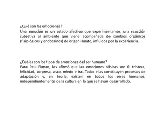 ¿Qué son las emociones?
Una emoción es un estado afectivo que experimentamos, una reacción
subjetiva al ambiente que viene acompañada de cambios orgánicos
(fisiológicos y endocrinos) de origen innato, influidos por la experiencia.
¿Cuáles son los tipos de emociones del ser humano?
Para Paul Ekman, las afirmó que las emociones básicas son 6: tristeza,
felicidad, sorpresa, asco, miedo e ira. Todas ellas constituyen procesos de
adaptación y, en teoría, existen en todos los seres humanos,
independientemente de la cultura en la que se hayan desarrollado.
 