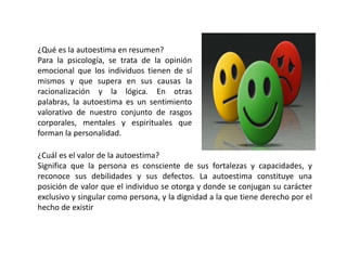 ¿Qué es la autoestima en resumen?
Para la psicología, se trata de la opinión
emocional que los individuos tienen de sí
mismos y que supera en sus causas la
racionalización y la lógica. En otras
palabras, la autoestima es un sentimiento
valorativo de nuestro conjunto de rasgos
corporales, mentales y espirituales que
forman la personalidad.
¿Cuál es el valor de la autoestima?
Significa que la persona es consciente de sus fortalezas y capacidades, y
reconoce sus debilidades y sus defectos. La autoestima constituye una
posición de valor que el individuo se otorga y donde se conjugan su carácter
exclusivo y singular como persona, y la dignidad a la que tiene derecho por el
hecho de existir
 