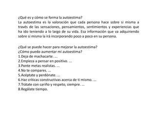 ¿Qué es y cómo se forma la autoestima?
La autoestima es la valoración que cada persona hace sobre si misma a
través de las sensaciones, pensamientos, sentimientos y experiencias que
ha ido teniendo a lo largo de su vida. Esa información que va adquiriendo
sobre sí misma la irá incorporando poco a poco en su persona.
¿Qué se puede hacer para mejorar la autoestima?
¿Cómo puedo aumentar mi autoestima?
1.Deja de machacarte. ...
2.Empieza a pensar en positivo. ...
3.Ponte metas realistas. ...
4.No te compares. ...
5.Acéptate y perdónate. ...
6.Haz críticas constructivas acerca de ti mismo. ...
7.Trátate con cariño y respeto, siempre. ...
8.Regálate tiempo.
 
