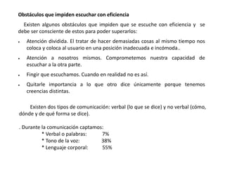 Obstáculos que impiden escuchar con eficiencia
Existen algunos obstáculos que impiden que se escuche con eficiencia y se
debe ser consciente de estos para poder superarlos:
 Atención dividida. El tratar de hacer demasiadas cosas al mismo tiempo nos
coloca y coloca al usuario en una posición inadecuada e incómoda..
 Atención a nosotros mismos. Comprometemos nuestra capacidad de
escuchar a la otra parte.
 Fingir que escuchamos. Cuando en realidad no es así.
 Quitarle importancia a lo que otro dice únicamente porque tenemos
creencias distintas.
Existen dos tipos de comunicación: verbal (lo que se dice) y no verbal (cómo,
dónde y de qué forma se dice).
. Durante la comunicación captamos:
* Verbal o palabras: 7%
* Tono de la voz: 38%
* Lenguaje corporal: 55%
 