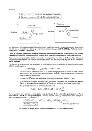 2
Por tanto:
Las reacciones químicas se realizan frecuentemente a presión constante y el calor absorbido o desprendido
coincide con la variación de entalpía, que normalmente se tabula para 25
0
C (298 K) y 1 atm de presión
(condiciones estándar o normales).
Como la variación de entalpía depende del estado de agregación en que se encuentran las sustan-
cias es imprescindible especificar dicho estado, tanto para los reactivos como para los productos.
Para poder medir las entalpías de los compuestos se emplean las reacciones de formación. Esto es, el
proceso correspondiente a la síntesis (formación) de un mol del compuesto a partir de los elementos
que lo integran.
Por ejemplo, si consideramos que la reacción se verifica en condiciones estándar, la ecuación de formación
del CO2 será la siguiente:
 Observar que los elementos están en su estado de agregación más estable a 298 K y 1 atm.
(estados tipo). En el caso del carbono la forma alotrópica más estable en las condiciones
especificadas es la de grafito.
 La notación indica que la variación de entalpía está medida a 298 K y 1 atm.
 La entalpía de formación se define para un mol de compuesto. La ecuación correspon-
diente se debe, por tanto, ajustar de tal forma que aparezca un mol de compuesto.
Por ejemplo la ecuación de formación del H2O será:
Por convenio en termoquímica se toma como cero la entalpía de los elementos químicos en su forma
más estable a 298 K y 1 atm (estado tipo). Teniendo esto en cuenta, y considerando como ejemplo la
reacción de formación del CO2, tenemos:
La entalpía estándar de los compuestos es igual a su calor de formación
Productos Reactivos
Productos Reactivos
Si:H H H 0. Reacción endotérmica
Si:H H H 0. Reacción exotérmica
   
   
Reactivos
Productos
Entalpía
Energía (calor)
H 0 
Reactivos
Productos
Entalpía
Energía (calor)
H 0 
0
2 2 fC (s) O (g) CO (g); H 393,5 kJ/mol    
0
H
0
2 2 2 f
1 kJ
H (g) O (g) H O (l); H 284,7
2 mol
    
2 2 2
2
0 0 0 0 0 0 0
f 2 Productos Reactivos CO C O CO
0 0
f 2 CO
H (CO ) H H H (H H ) H
H (CO ) H
      
  Son cero, por definición
 
