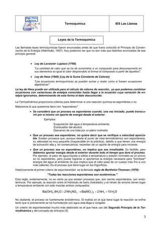3
Termoquímica IES Las Llamas
Las llamadas leyes termoquímicas fueron enunciadas antes de que fuera conocido el Principio de Conser-
vación de la Energía (Helmholtz, 1847). Hoy podemos ver que no son más que distintos enunciados de ese
principio general.
 Ley de Lavoisier- Laplace (1780).
"La cantidad de calor que se ha de suministrar a un compuesto para descomponerlo en
sus elementos es igual al calor desprendido al formar el compuesto a partir de aquellos".
 Ley de Hess (1840) (Ley de la Suma Constante de Calores)
"Las ecuaciones termoquímicas se pueden sumar y restar como si fuesen ecuaciones
algebraicas".
La ley de Hess puede ser utilizada para el cálculo de calores de reacción, ya que podemos combinar
ecuaciones con variaciones de entalpía conocidas hasta llegar a la ecuación cuya variación de en-
talpía ignoramos, determinando de esta forma el dato desconocido.
La Termodinámica proporciona criterios para determinar si una reacción química es espontánea o no.
Maticemos lo que queremos decir con "espontáneo".
 Se considera que un proceso es espontáneo cuando, una vez iniciado, puede transcu-
rrir por si mismo sin aporte de energía desde el exterior.
Ejemplos:
Evaporación del agua a temperatura ambiente.
Combustión del alcohol.
Descenso de una bola por un plano inclinado.
 Que un proceso sea espontáneo, no quiere decir que se verifique a velocidad aprecia-
ble. Existen procesos que, aunque desde el punto de vista termodinámico son espontáneos,
su velocidad es muy pequeña (inapreciable en la práctica), debido a que tienen una energía
de activación alta y, en consecuencia, necesitan de un aporte de energía para iniciarse.
 Que un proceso sea no espontáneo, no implica que sea irrealizable. Es factible, pero
debemos aportar energía desde el exterior durante todo el tiempo que dure el proceso.
Por ejemplo, el paso de agua líquida a sólida a temperatura y presión normales es un proce-
so no espontáneo, pero puede lograrse si aportamos la energía necesaria para "bombear"
energía del agua al ambiente (lo que implica que el calor pase de un cuerpo más frío a uno
más caliente). Es el proceso que tiene lugar en los frigoríficos.
Históricamente el primer criterio de espontaneidad es la llamada regla de Berthelot-Thomsen (1870):
"Todas las reacciones espontáneas son exotérmicas."
Esta regla, evidentemente, no es cierta ya que existen procesos que, aún siendo espontáneos, son endo-
térmicos. Por ejemplo, la reacción entre el hidróxido de bario (hidratado) y el nitrato de amonio tienen lugar
a temperatura ambiente con solo mezclar ambos compuestos.
No obstante, el proceso es fuertemente endotérmico. El matraz en el que tiene lugar la reacción se enfría
tanto que si previamente se ha humedecido con agua esta llega a congelar.
Un criterio de espontaneidad mucho más elaborado es el que hace uso del Segundo Principio de la Ter-
modinámica y del concepto de entropía (S)
Leyes de la Termoquímica
2 2 4 3 3 2 3 2Ba(OH) .8H O 2 NH NO Ba(NO ) 2 NH 10 H O   
 
