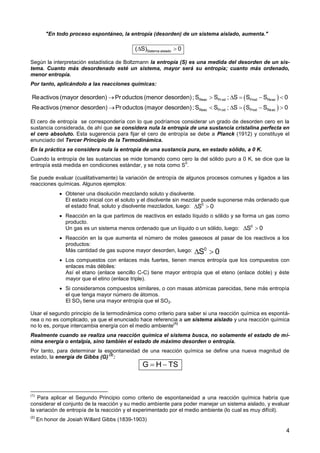 4
"En todo proceso espontáneo, la entropía (desorden) de un sistema aislado, aumenta."
Según la interpretación estadística de Boltzmann la entropía (S) es una medida del desorden de un sis-
tema. Cuanto más desordenado esté un sistema, mayor será su entropía; cuanto más ordenado,
menor entropía.
Por tanto, aplicándolo a las reacciones químicas:
El cero de entropía se correspondería con lo que podríamos considerar un grado de desorden cero en la
sustancia considerada, de ahí que se considera nula la entropía de una sustancia cristalina perfecta en
el cero absoluto. Esta sugerencia para fijar el cero de entropía se debe a Planck (1912) y constituye el
enunciado del Tercer Principio de la Termodinámica.
En la práctica se considera nula la entropía de una sustancia pura, en estado sólido, a 0 K.
Cuando la entropía de las sustancias se mide tomando como cero la del sólido puro a 0 K, se dice que la
entropía está medida en condiciones estándar, y se nota como S
0
.
Se puede evaluar (cualitativamente) la variación de entropía de algunos procesos comunes y ligados a las
reacciones químicas. Algunos ejemplos:
 Obtener una disolución mezclando soluto y disolvente.
El estado inicial con el soluto y el disolvente sin mezclar puede suponerse más ordenado que
el estado final, soluto y disolvente mezclados, luego:
 Reacción en la que partimos de reactivos en estado líquido o sólido y se forma un gas como
producto.
Un gas es un sistema menos ordenado que un líquido o un sólido, luego:
 Reacción en la que aumenta el número de moles gaseosos al pasar de los reactivos a los
productos:
Más cantidad de gas supone mayor desorden, luego:
 Los compuestos con enlaces más fuertes, tienen menos entropía que los compuestos con
enlaces más débiles:
Así el etano (enlace sencillo C-C) tiene mayor entropía que el eteno (enlace doble) y éste
mayor que el etino (enlace triple).
 Si consideramos compuestos similares, o con masas atómicas parecidas, tiene más entropía
el que tenga mayor número de átomos.
El SO3 tiene una mayor entropía que el SO2.
Usar el segundo principio de la termodinámica como criterio para saber si una reacción química es espontá-
nea o no es complicado, ya que el enunciado hace referencia a un sistema aislado y una reacción química
no lo es, porque intercambia energía con el medio ambiente
(1)
Realmente cuando se realiza una reacción química el sistema busca, no solamente el estado de mí-
nima energía o entalpía, sino también el estado de máximo desorden o entropía.
Por tanto, para determinar la espontaneidad de una reacción química se define una nueva magnitud de
estado, la energía de Gibbs (G)
(2)
:
(1)
Para aplicar el Segundo Principio como criterio de espontaneidad a una reacción química habría que
considerar el conjunto de la reacción y su medio ambiente para poder manejar un sistema aislado, y evaluar
la variación de entropía de la reacción y el experimentado por el medio ambiente (lo cual es muy difícil).
(2)
En honor de Josiah Willard Gibbs (1839-1903)
Sistema aislado( S) 0 
G H TS 
 
 
Reac Prod Prod Reac
Reac Prod Prod Reac
Reactivos (mayor desorden) Pr oductos (menor desorden); S S ; S S S 0
Reactivos (menor desorden) Pr oductos (mayor desorden); S S ; S S S 0
     
     
0
S 0 
0
S 0 
0
S 0 
 