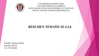 UNIVERSIDAD FERMÍN TORO
VICE-RECTORADO ACADÉMICO
FACULTAD DE CIENCIAS ECONÓMICAS Y SOCIALES
ESCUELA DE RELACIONES INDUSTRIALES
RESUMEN TEMATICAS 4,5,6
Nombre: Vanessa Ghini
Sección: M-111
C.I: 27.539.093
 