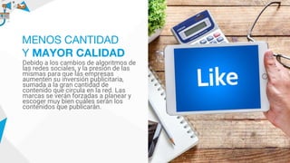 Debido a los cambios de algoritmos de
las redes sociales, y la presión de las
mismas para que las empresas
aumenten su inversión publicitaria,
sumada a la gran cantidad de
contenido que circula en la red. Las
marcas se verán forzadas a planear y
escoger muy bien cuáles serán los
contenidos que publicarán.
MENOS CANTIDAD
Y MAYOR CALIDAD
 