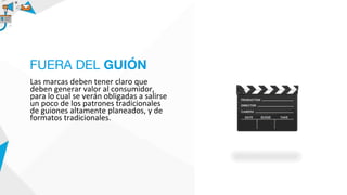 Las marcas deben tener claro que
deben generar valor al consumidor,
para lo cual se verán obligadas a salirse
un poco de los patrones tradicionales
de guiones altamente planeados, y de
formatos tradicionales.
FUERA DEL GUIÓN
 