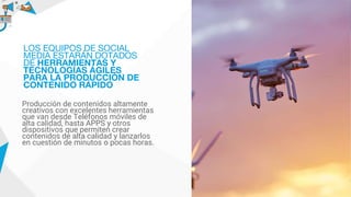 Producción de contenidos altamente
creativos con excelentes herramientas
que van desde Teléfonos móviles de
alta calidad, hasta APPS y otros
dispositivos que permiten crear
contenidos de alta calidad y lanzarlos
en cuestión de minutos o pocas horas.
LOS EQUIPOS DE SOCIAL
MEDIA ESTARÁN DOTADOS
DE HERRAMIENTAS Y
TECNOLOGÍAS ÁGILES
PARA LA PRODUCCIÓN DE
CONTENIDO RÁPIDO
 