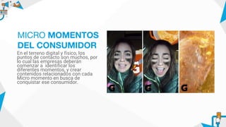 En el terreno digital y físico, los
puntos de contacto son muchos, por
lo cual las empresas deberán
comenzar a identificar los
diferentes momentos, y crear
contenidos relacionados con cada
Micro momento en busca de
conquistar ese consumidor.
MICRO MOMENTOS
DEL CONSUMIDOR
 
