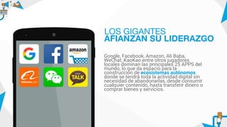 Google, Facebook, Amazon, Ali Baba,
WeChat, KaoKao entre otros jugadores
locales dominan las principales 25 APPS del
mundo, lo que da espacio para la
construcción de ecosistemas autónomos
donde se tendrá toda la actividad digital sin
necesidad de abandonarlas, desde consumir
cualquier contenido, hasta transferir dinero o
comprar bienes y servicios.
LOS GIGANTES
AFIANZAN SU LIDERAZGO
 