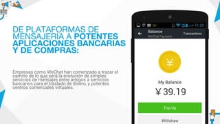 Empresas como WeChat han comenzado a trazar el
camino de lo que será la evolución de simples
servicios de mensajes entre amigos a servicios
bancarios para el traslado de dinero, y potentes
centros comerciales virtuales.
DE PLATAFORMAS DE
MENSAJERÍA A POTENTES
APLICACIONES BANCARIAS
Y DE COMPRAS:
 