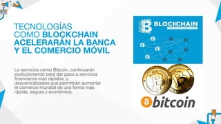 Lo servicios como Bitcoin, continuarán
evolucionando para dar paso a servicios
financieros más rápidos, y
descentralizados que permitirán aumentar
el comercio mundial de una forma más
rápida, segura y económica.
TECNOLOGÍAS
COMO BLOCKCHAIN
ACELERARÁN LA BANCA
Y EL COMERCIO MÓVIL
 