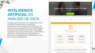 La data generada por las máquinas, será
también interpretada mediante
parámetros de inteligencia artificial. De
esta forma compañías como QuillEngage
están desarrollando informes de google
analytics que son preparados y analizados
de forma autónoma por inteligencia
artificial, entregando la información lista
para tomar decisiones.
INTELIGENCIA
ARTIFICIAL EN
ANÁLISIS DE DATA
 