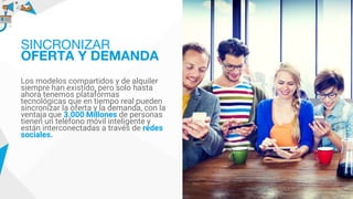 Los modelos compartidos y de alquiler
siempre han existido, pero solo hasta
ahora tenemos plataformas
tecnológicas que en tiempo real pueden
sincronizar la oferta y la demanda, con la
ventaja que 3.000 Millones de personas
tienen un teléfono móvil inteligente y
están interconectadas a través de redes
sociales.
SINCRONIZAR
OFERTA Y DEMANDA
 