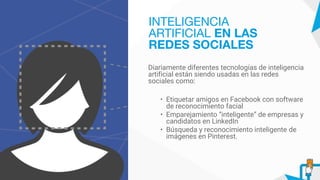 Diariamente diferentes tecnologías de inteligencia
artificial están siendo usadas en las redes
sociales como:
• Etiquetar amigos en Facebook con software
de reconocimiento facial
• Emparejamiento “inteligente” de empresas y
candidatos en LinkedIn
• Búsqueda y reconocimiento inteligente de
imágenes en Pinterest.
INTELIGENCIA
ARTIFICIAL EN LAS
REDES SOCIALES
 