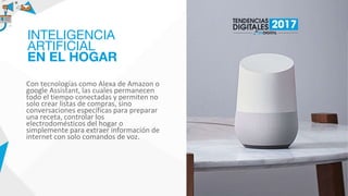 Con tecnologías como Alexa de Amazon o
google Assistant, las cuales permanecen
todo el tiempo conectadas y permiten no
solo crear listas de compras, sino
conversaciones específicas para preparar
una receta, controlar los
electrodomésticos del hogar o
simplemente para extraer información de
internet con solo comandos de voz.
INTELIGENCIA
ARTIFICIAL
EN EL HOGAR
 