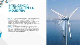 • GE se ha transformado en la mayor compañía
industrial digital, convirtiendo grandes
maquinas como turbinas eólicas y motores de
avión, en potentes maquinas inteligentes
capaces de hablar con los ingenieros sobre su
desempeño.
• IBM a través de su tecnología Watson viene
revolucionado industrias como la medicina al
crear la mayor fuente de información capaz de
generar los diagnósticos más acertados para
diferentes enfermedades.
INTELIGENCIA
ARTIFICIAL EN LA
INDUSTRIA
 