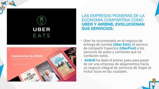 • Uber ha incursionado en el negocio de
entrega de comida (Uber Eats), el servicio
de compartir trayectos (UberPool) y los
servicios de autos y camiones que se
conducen solos.
• AirBnB ha dado el primer paso para pasar
de ser una empresa de alojamientos hacía
un negocio integral de servicios de Viajes al
incluir tours en las ciudades.
LAS EMPRESAS PIONERAS DE LA
ECONOMÍA COMPARTIDA COMO
UBER Y AIRBNB, EVOLUCIONAN
SUS SERVICIOS:
 