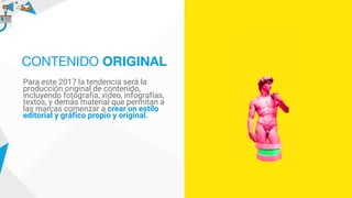 Para este 2017 la tendencia será la
producción original de contenido,
incluyendo fotografía, video, infografías,
textos, y demás material que permitan a
las marcas comenzar a crear un estilo
editorial y gráfico propio y original.
CONTENIDO ORIGINAL
 