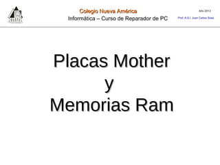 Placas MotherPlacas Mother
yy
Memorias RamMemorias Ram
Año 2013Colegio Nueva AméricaColegio Nueva América
Informática – Curso de Reparador de PC Prof. A.S.I. Juan Carlos Sosa
 