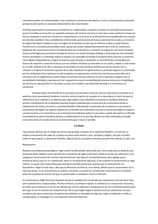 naturaleza pueden ser comprendidos como creaciones o productos del espíritu.Y como es inconsciente,la actividad
productiva del espíritu es voluntad,independiente del conocimiento.

Schelling espiritualiza la naturaleza,la transforma en subjetividad,y convierte al espíritu en actividad inconsciente o
querer.Considera la atracción y la repulsión principios del sistema natural,y la naturaleza actúa mediante la lucha de
fuerzas opuestas,La atracción mecánica es la gravitación,y la química es la afinidad.Fuerzas equilibradas son cuerpos
no vivientes;equilibrio roto y restablecido es fenómeno químico;lucha de fuerzas permanente es vida.La conciencia
se origina del objeto intuido,y lo que se origina de la intuición es dato que el intelecto analiza,y cuyos factores
transforma en conceptos,presentados como causas que actúan independientemente de él y de las condiciones
subjetivas del conocimiento:fuerzas fundamentales de la naturaleza.La intuición se origina de una fuerza ilimitada
(fuerza centrífuga),que permanece privada de forma si no resulta limitada,reflejada y rechazada por otra actividad
(fuerza centrípeta).La centrífuga origina el espacio,y la centrípeta el tiempo.El producto de la intuición se presenta
como objeto independiente,y origina la materia,cuyos factores se presentan al entendimiento constituidos por
fuerzas de repulsión y atracción;fuerzas que son también intuitivas.La naturaleza es así sujeto y objeto.La naturaleza
es un todo viviente,el ser de la naturaleza es actividad,y las dos primeras condicioines de los cuerpos son la
cohesión y la figura.El momento supremo de la vida individual es la generación,y la actividad orgánica es estimulada
por las condiciones físico-químicas.La vida inorgánica es organización y evolución,y las fuerzas universales de la
naturaleza son el magnetismo,la electricidad y el proceso químico,mientras las de la naturaleza orgánica son la
sensibilidad,irritabilidad y reproducción.Del magnetismo brota la sensibilidad,del proceso eléctrico la irritabilidad,y
del químico la reproducción.La naturaleza es pues una realidad cuyo desarrollo precede a la conciencia y la
condiciona.

           Schelling utilizó una filosofía de la naturaleza encaminada a mostrar cómo la naturaleza se resuelve en el
espíritu,y otra trascendental tendente a mostrar cómo el espíritu se resuelve en la naturaleza.La razón fue para él
indiferencia de lo subjetivo y lo objetivo,que luego explicó como identidad.La materia es totalidad relativa,la
primera manifestación de la identidad absoluta.Empezó defendiendo la autonomía de la naturaleza frente al
subjetivismo de Fichte,y terminó su actividad filosófica defendiendo la autonomía de la existencia real,contra el
racionalismo de Hegel.Fue idealista objetivo.En su filosofía de la naturaleza recorre el camino del objeto al sujeto,la
concibe viviente y en crecimiento,y en su filosofía trascendental explica la naturaleza a partir del espíritu.La filosofía
trascendental es para él teorética,práctica y estética.Divino es lo que hay idéntico en todo.Contempla el mundo
como obra divina.El mundo absoluto no tiene límite,que sí tiene el sensible.

                                                       J.G HEGEL

.Hay quienes afirman que es Hegel uno de los más grandes virtuosos de la expresión filosófica, no solo por su
amplio conocimiento del saber de su época en áreas como historia, arte, sociedad y religión, sino por el prolijo
orden en que expone su desarrollo filosófico. Algunos de los conceptos centrales que permiten abordar su obra son:

Relacionismo

Respecto al problema gnoseológico, Hegel asume las dificultades observadas por Hume (que puso en duda de que
poseamos datos objetivo como para afirmar la existencia de algo) y Kant (que redujo la noción de substancia a una
categoría o ley de enlace de nuestras representaciones operada por el entendimiento), pero agrega que la
existencia de las cosas en sí o substancias, tiene un inconveniente adicional, el de convertir el conocimiento en algo
relativo. En parte, Kant había observado esta particularidad puesto que sostenía que el conocimiento era
fenoménico. Hegel irá más lejos y dirá que la afirmación de Kant es, en el fondo, admitir que el conocimiento no es
más que ilusión. Si un conocimiento es relativo, entonces, no puede ser considerado conocimiento en el sentido
pleno de la palabra de manera tal que no puede haber ni verdadera ciencia ni filosofía.

En consecuencia, Hegel elimina la hipótesis de que la realidad esté constituída por substancias y de que éstas sean,
como postula Kant, incognoscibles. Plantea entonces un enfoque original: la realidad es un conjunto de relaciones,
en tanto que lo absoluto ya no son las substancias sino las relaciones. Desaparece el ser-en-sí (substancialismo) para
dar lugar al ser-en-relación-con (relacionismo). No es que Hegel niegue la existencia de las substancias sino que
considera que estas constituyen el aspecto más abstracto e inmediato de algo que luego considerado en toda su
realidad plena, se desplegará en una riquísima trama de relaciones.
 