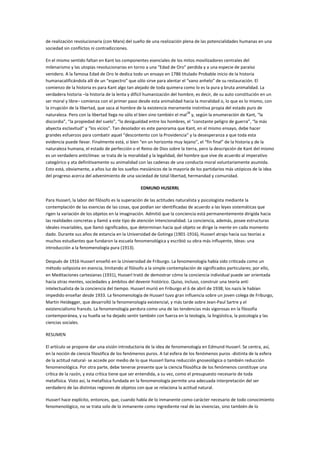 de realización revolucionaria (con Marx) del sueño de una realización plena de las potencialidades humanas en una
sociedad sin conflictos ni contradicciones.

En el mismo sentido faltan en Kant los componentes esenciales de los mitos movilizadores centrales del
milenarismo y las utopías revolucionarias en torno a una “Edad de Oro” perdida y a una especie de paraíso
venidero. A la famosa Edad de Oro le dedica todo un ensayo en 1786 titulado Probable inicio de la historia
humanacalificándola allí de un “espectro” que sólo sirve para alentar el “vano anhelo” de su restauración. El
comienzo de la historia es para Kant algo tan alejado de toda quimera como lo es la pura y bruta animalidad. La
verdadera historia –la historia de la lenta y difícil humanización del hombre, es decir, de su auto constitución en un
ser moral y libre– comienza con el primer paso desde esta animalidad hacia la moralidad o, lo que es lo mismo, con
la irrupción de la libertad, que saca al hombre de la existencia meramente instintiva propia del estado puro de
                                                                          28
naturaleza. Pero con la libertad llega no sólo el bien sino también el mal y, según la enumeración de Kant, “la
discordia”, “la propiedad del suelo”, “la desigualdad entre los hombres, el “constante peligro de guerra”, “la más
abyecta esclavitud” y “los vicios”. Tan desolador es este panorama que Kant, en el mismo ensayo, debe hacer
grandes esfuerzos para combatir aquel “descontento con la Providencia” y la desesperanza a que toda esta
evidencia puede llevar. Finalmente está, si bien “en un horizonte muy lejano”, el “fin final” de la historia y de la
naturaleza humana, el estado de perfección o el Reino de Dios sobre la tierra, pero la descripción de Kant del mismo
es un verdadero anticlímax: se trata de la moralidad y la legalidad, del hombre que vive de acuerdo al imperativo
categórico y ata definitivamente su animalidad con las cadenas de una conducta moral voluntariamente asumida.
Esto está, obviamente, a años luz de los sueños mesiánicos de la mayoría de los partidarios más utópicos de la idea
del progreso acerca del advenimiento de una sociedad de total libertad, hermandad y comunidad.

                                                 EDMUND HUSERRL

Para Husserl, la labor del filósofo es la superación de las actitudes naturalista y psicologista mediante la
contemplación de las esencias de las cosas, que podían ser identificadas de acuerdo a las leyes sistemáticas que
rigen la variación de los objetos en la imaginación. Admitió que la conciencia está permanentemente dirigida hacia
las realidades concretas y llamó a este tipo de atención intencionalidad. La conciencia, además, posee estructuras
ideales invariables, que llamó significados, que determinan hacia qué objeto se dirige la mente en cada momento
dado. Durante sus años de estancia en la Universidad de Gotinga (1901-1916), Husserl atrajo hacia sus teorías a
muchos estudiantes que fundaron la escuela fenomenológica y escribió su obra más influyente, Ideas: una
introducción a la fenomenología pura (1913).

Después de 1916 Husserl enseñó en la Universidad de Friburgo. La fenomenología había sido criticada como un
método solipsista en esencia, limitando al filósofo a la simple contemplación de significados particulares; por ello,
en Meditaciones cartesianas (1931), Husserl trató de demostrar cómo la conciencia individual puede ser orientada
hacia otras mentes, sociedades y ámbitos del devenir histórico. Quiso, incluso, construir una teoría anti
intelectualista de la conciencia del tiempo. Husserl murió en Friburgo el 6 de abril de 1938; los nazis le habían
impedido enseñar desde 1933. La fenomenología de Husserl tuvo gran influencia sobre un joven colega de Friburgo,
Martin Heidegger, que desarrolló la fenomenología existencial, y más tarde sobre Jean-Paul Sartre y el
existencialismo francés. La fenomenología perdura como una de las tendencias más vigorosas en la filosofía
contemporánea, y su huella se ha dejado sentir también con fuerza en la teología, la lingüística, la psicología y las
ciencias sociales.

RESUMEN

El artículo se propone dar una visión introductoria de la idea de fenomenología en Edmund Husserl. Se centra, así,
en la noción de ciencia filosófica de los fenómenos puros. A tal esfera de los fenómenos puros -distinta de la esfera
de la actitud natural- se accede por medio de lo que Husserl llama reducción gnoseológica o también reducción
fenomenológica. Por otra parte, debe tenerse presente que la ciencia filosófica de los fenómenos constituye una
crítica de la razón, y esta crítica tiene que ser entendida, a su vez, como el presupuesto necesario de toda
metafísica. Visto así, la metafísica fundada en la fenomenología permite una adecuada interpretación del ser
verdadero de las distintas regiones de objetos con que se relaciona la actitud natural.

Husserl hace explícito, entonces, que, cuando habla de lo inmanente como carácter necesario de todo conocimiento
fenomenológico, no se trata solo de lo inmanente como ingrediente real de las vivencias, sino también de lo
 