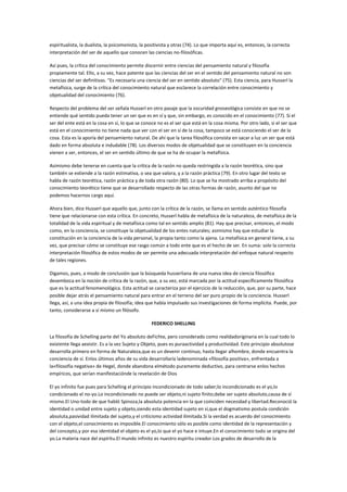 espiritualista, la dualista, la psicomonista, la positivista y otras (74). Lo que importa aquí es, entonces, la correcta
interpretación del ser de aquello que conocen las ciencias no-filosóficas.

Así pues, la crítica del conocimiento permite discernir entre ciencias del pensamiento natural y filosofía
propiamente tal. Ello, a su vez, hace patente que las ciencias del ser en el sentido del pensamiento natural no son
ciencias del ser definitivas. "Es necesaria una ciencia del ser en sentido absoluto" (75). Esta ciencia, para Husserl la
metafísica, surge de la crítica del conocimiento natural que esclarece la correlación entre conocimiento y
objetualidad del conocimiento (76).

Respecto del problema del ser señala Husserl en otro pasaje que la oscuridad gnoseológica consiste en que no se
entiende qué sentido pueda tener un ser que es en sí y que, sin embargo, es conocido en el conocimiento (77). Si el
ser del ente está en la cosa en sí, lo que se conoce no es el ser que está en la cosa misma. Por otro lado, si el ser que
está en el conocimiento no tiene nada que ver con el ser en sí de la cosa, tampoco se está conociendo el ser de la
cosa. Esta es la aporía del pensamiento natural. De ahí que la tarea filosófica consista en sacar a luz un ser que está
dado en forma absoluta e indudable (78). Los diversos modos de objetualidad que se constituyen en la conciencia
vienen a ser, entonces, el ser en sentido último de que se ha de ocupar la metafísica.

Asimismo debe tenerse en cuenta que la crítica de la razón no queda restringida a la razón teorética, sino que
también se extiende a la razón estimativa, o sea que valora, y a la razón práctica (79). En otro lugar del texto se
habla de razón teorética, razón práctica y de toda otra razón (80). Lo que se ha mostrado arriba a propósito del
conocimiento teorético tiene que se desarrollado respecto de las otras formas de razón, asunto del que no
podemos hacernos cargo aquí.

Ahora bien, dice Husserl que aquello que, junto con la crítica de la razón, se llama en sentido auténtico filosofía
tiene que relacionarse con esta crítica. En concreto, Husserl habla de metafísica de la naturaleza, de metafísica de la
totalidad de la vida espiritual y de metafísica como tal en sentido amplio (81). Hay que precisar, entonces, el modo
como, en la conciencia, se constituye la objetualidad de los entes naturales; asimismo hay que estudiar la
constitución en la conciencia de la vida personal, la propia tanto como la ajena. La metafísica en general tiene, a su
vez, que precisar cómo se constituye ese rasgo común a todo ente que es el hecho de ser. En suma: solo la correcta
interpretación filosófica de estos modos de ser permite una adecuada interpretación del enfoque natural respecto
de tales regiones.

Digamos, pues, a modo de conclusión que la búsqueda husserliana de una nueva idea de ciencia filosófica
desemboca en la noción de crítica de la razón, que, a su vez, está marcada por la actitud específicamente filosófica
que es la actitud fenomenológica. Esta actitud se caracteriza por el ejercicio de la reducción, que, por su parte, hace
posible dejar atrás el pensamiento natural para entrar en el terreno del ser puro propio de la conciencia. Husserl
llega, así, a una idea propia de filosofía; idea que había impulsado sus investigaciones de forma implícita. Puede, por
tanto, considerarse a sí mismo un filósofo.

                                                   FEDERICO SHELLING

La filosofía de Schelling parte del Yo absoluto deFichte, pero considerado como realidadoriginaria en la cual todo lo
existente llega aexistir. Es a la vez Sujeto y Objeto, pues es puraactividad y productividad. Este principio absolutose
desarrolla primero en forma de Naturaleza,que es un devenir continuo, hasta llegar alhombre, donde encuentra la
conciencia de sí. Enlos últimos años de su vida desarrollaría ladenominada «filosofía positiva», enfrentada a
la«filosofía negativa» de Hegel, donde abandona elmétodo puramente deductivo, para centrarse enlos hechos
empíricos, que serían manifestaciónde la revelación de Dios

El yo infinito fue pues para Schelling el principio incondicionado de todo saber;lo incondicionado es el yo,lo
condicionado el no-yo.Lo incondicionado no puede ser objeto,ni sujeto finito;debe ser sujeto absoluto,causa de sí
mismo.El Uno-todo de que habló Spinoza,la absoluta potencia en la que coinciden necesidad y libertad.Reconoció la
identidad o unidad entre sujeto y objeto,siendo esta identidad sujeto en sí,que el dogmatismo postula condición
absoluta,pasividad ilimitada del sujeto,y el criticismo actividad ilimitada.Si la verdad es acuerdo del conocimiento
con el objeto,el conocimiento es imposible.El conocimiento sólo es posible como identidad de la representación y
del concepto,y por esa identidad el objeto es el yo,lo que el yo hace e intuye.En el conocimiento todo se origina del
yo.La materia nace del espíritu.El mundo infinito es nuestro espíritu creador.Los grados de desarrollo de la
 