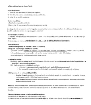 Señales acústicas (uso del claxon / pito):
Fuera de poblado:
1. Avisar de que realizamos un servicio de urgencia.
2. Para Avisar al que me precede de que le voy a adelantar.
3. Avisar de un posible accidente.
Dentro de poblado:
1. Para Evitar un posible accidente.
2. Para Avisar de que estoy realizando un servicio de urgencia.
Las ráfagas (tanto cortas como con las largas) se pueden utilizar tantodentro como fuera de poblado en los tres casos
(posible accidente, servicio de urgencia y para adelantar)
Incorporación al tráfico:
Cuando nos incorporamos al tráfico debemos hacerlo a una velocidad quenos permita detenernos en caso de tener que
ceder el paso.
AI vehículo que se incorpora NO SE LE CEDE EL PASO, pero SI SE LE FACILITA LA INCORPORACION
Adelantamientos:
1. Como norma general: SE ADELANTA POR LA IZQUIERDA.
2. Se puede adelantar por la DERECHA cuando:
a) Cuando un vehic. Cambie de dirección a la izquierda, se le adelanta por la derecha dentro y fuera de poblado.
b) En poblado cuando tengamos 2 o más carriles para el mismo sentido y estén delimitados.
c) En poblado a los tranvías que circulen por el centro.
3. Separación lateral.
a) Cuando se adelanta DENTRO de pobladohay que dejar con el otro vehículo una separación lateral proporcional a la
velocidad y la anchura de la calzada.
b) Si el adelantamiento es FUERA de poblado:
- 1,5 o más, a Peatones, animales, o vehículos de 2 ruedas (ciclos, ciclomotores…)
- Una separación proporcional a la velocidad y la anchura de la calzada para los demás vehículos.
4. Obligaciones de un vehículo ADELANTADO:
- Si no hay riesgo de accidente: Ceñirse al borde derecho de la calzada sin invadir el arcén y no realizar ninguna
maniobra que impida o dificulte el adelantamiento.
Si hay riesgo de accidente hayque intentar evitarlo:Aumentandoo disminuyendola velocidad, como último
remedio saliéndonos del arcén
iNota! Los vehículos de grandes dimensiones que no se puedan ceñir al borde derecho de la calzada indicarán que el
adelantamiento pueda realizarse moviendo el brazo izquierdo de atrás hacia delante o bien con el intermitente
derecho.
5. Formas de avisar que vas a realizar un adelantamiento:
a) AI vehículo de detrás con el intermitente o con el brazo.
b) Al vehículo que me precede (el de delante);En POBLADO con ráfagas (corto o largo alcance). En INTERURBANA con
 