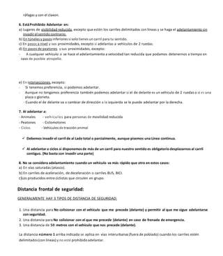 ráfagas y con el claxon.
6. EstáProhibido Adelantar en:
a) Lugares de visibilidad reducida, excepto que estén los carriles delimitados con líneas y se haga el adelantamiento sin
invadir el sentido contrario.
b) En túneles y pasos inferiores si solo tienes un carril para tu sentido.
c) En pasos a nivel y sus proximidades, excepto si adelantas a vehículos de 2 ruedas.
d) En pasos de peatones ysus proximidades, excepto:
- A cualquier vehículo si se hace el adelantamiento a velocidad tan reducida que podamos detenernos a tiempo en
caso de posible atropello.
e) En intersecciones, excepto:
- Si tenemos preferencia, si podemos adelantar.
- Aunque no tengamos preferencia también podemos adelantar si el de delante es un vehículo de 2 ruedas o si es una
plaza o glorieta.
- Cuando el de delante va a cambiar de dirección a la izquierda se le puede adelantar por la derecha.
7. AI adelantar a:
- Animales - vehículos para personas de movilidad reducida
- Peatones - Ciclomotores
- Ciclos - Vehículos de tracción animal
 Debemos invadir el carril de al Lado total o parcialmente, aunque pisemos una Línea continua.
 Al adelantar a ciclos si disponemosde más de un carril para nuestro sentido es obligatorio desplazarnos al carril
contiguo. (No basta con invadir una parte)
8. No se considera adelantamiento cuando un vehículo va más rápido que otro en estos casos:
a) En vías saturadas (atasco).
b) En carriles de aceleración, de deceleración o carriles BUS, BICI.
c)Los producidos entre ciclistas que circulen en grupo.
Distancia frontal de seguridad:
GENERALMENTE HAY 3 TIPOS DE DISTANCIA DE SEGURIDAD:
1. Una distancia para No colisionar con el vehículo que me precede (delante) y permitir al que me sigue adelantarse
con seguridad.
2. Una distancia para No colisionar con el que me precede (delante) en caso de frenada de emergencia.
3. Una distancia de 50 metros con el vehículo que nos precede (delante).
La distancia número 1 arriba indicada se aplica en vías interurbanas (fuera de poblado) cuando los carriles estén
delimitados(con líneas) y no esté prohibidoadelantar.
 