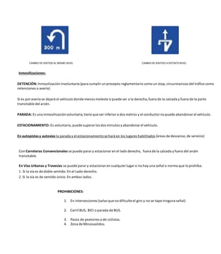 CAMBIO DE SENTIDOAL MISMO NIVEL CAMBIODE SENTIDO A DISTINTONIVEL
Inmovilizaciones:
DETENCIÓN: Inmovilizacióninvoluntaria (para cumplir un precepto reglamentario como un stop, circunstancias del tráfico como
retenciones o avería)
Si es por avería se dejará el vehículo donde menos moleste si puede ser a la derecha, fuera de la calzada y fuera de la parte
transitable del arcén.
PARADA: Es una inmovilizaciónvoluntaria, tiene que ser inferior a dos metros y el conductor no puede abandonar el vehículo.
ESTACIONAMIENTO: Es voluntaria, puede superar los dos minutos yabandonar el vehículo.
En autopistas y autovías la parada y el estacionamientose hará en los lugares habilitados (áreas de descanso, de servicio)
Con Carreteras Convencionales se puede parar y estacionar en el lado derecho, fuera de la calzada y fuera del arcén
transitable.
En Vías Urbanas y Travesías se puede parar y estacionar en cualquier lugar si no hay una señal o norma que lo prohíba:
1. Si la vía es de doble sentido: En el Lado derecho.
2. Si la vía es de sentido único. En ambos lados.
PROHIBICIONES:
1. En intersecciones (salvo que no dificulte el giro y no se tape ninguna señal)
2. Carril BUS, BICI o parada de BUS.
3. Pasos de peatones o de ciclistas.
4. Zona de Minúsvalidos.
 