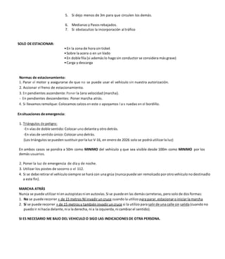 5. Si dejo menos de 3m para que circulen los demás.
6. Medianas y Pasos rebajados.
7. Si obstaculizo la incorporación al tráfico
SOLO DE ESTACIONAR:
•En la zona de hora sin ticket
•Sobre la acera o en un Vado
•En doble fila (si además lo hago sin conductor se considera más grave)
•Carga y descarga
Normas de estacionamiento:
1. Parar el motor y asegurarse de que no se puede usar el vehículo sin nuestra autorización.
2. Accionar el freno de estacionamiento.
3. En pendientes ascendente:Poner la 1era velocidad (marcha).
- En pendientes descendentes: Poner marcha atrás.
4. Si llevamos remolque: Colocamos calzos en este o apoyamos l a s ruedas en el bordillo.
Ensituaciones deemergencia:
1. Triángulos de peligro:
-En vías de doble sentido:Colocar uno delante y otro detrás.
-En vías de sentido único:Colocar uno detrás.
(Los triángulos se pueden sustituir por la luz V-16, en enero de 2026 solo se podrá utilizarla luz)
En ambos casos se pondra a 50m como MINIMO del vehículo y que sea visible desde 100m como MINIMO por los
demás usuarios.
2. Poner la luz de emergencia de día y de noche.
3. Utilizar los postes de socorro o el 112.
4. Si se debe retirar el vehículo siempre se hará con una grúa (nunca puede ser remolcado por otro vehículo no destinadlo
a este fin).
MARCHA ATRÁS
Nunca se puede utilizar ni en autopistas ni en autovías. Si se puede en las demás carreteras, pero solo de dos formas:
1. No se puede recorrer + de 15 metros NI invadir un cruce cuando la utilizo para parar, estacionar o iniciar la marcha
2. Sí se puede recorrer + de 15 metros y también invadir un cruce si la utilizo para salir de una calle sin salida (cuando no
puedo ir ni hacia delante, ni a la derecha, ni a la izquierda, ni cambiar el sentido).
SI ES NECESARIO ME BAJO DEL VEHICULO O SIGO LAS INDICACIONES DE OTRA PERSONA.
 
