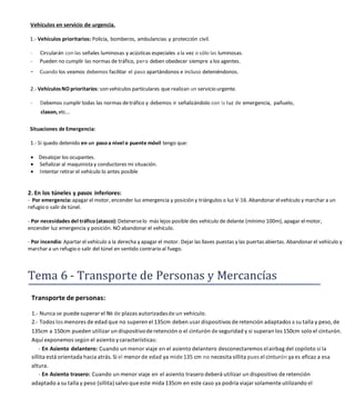 Vehículos en servicio de urgencia.
1.- Vehículos prioritarios: Policía, bomberos, ambulancias y protección civil.
- Circularán con las señales luminosas y acústicas especiales a la vez o sólo las luminosas.
- Pueden no cumplir las normas de tráfico, pero deben obedecer siempre a los agentes.
- Cuando los veamos debemos facilitar el paso apartándonos e incluso deteniéndonos.
2.- VehículosNO prioritarios: son vehículos particulares que realizan un servicio urgente.
- Debemos cumplir todas las normas detráfico y debemos ir señalizándolo con la Iuz de emergencia, pañuelo,
claxon, etc...
Situaciones de Emergencia:
1.- Si quedo detenido en un pasoa nivel o puente móvil tengo que:
 Desalojar los ocupantes.
 Señalizar al maquinista y conductores mi situación.
 Intentar retirar el vehículo lo antes posible
2. En los túneles y pasos inferiores:
- Por emergencia:apagar el motor, encender luz emergencia y posición y triángulos o luz V-16. Abandonar elvehículo y marchar a un
refugio o salir de túnel.
- Por necesidades del tráfico (atasco): Detenerselo más lejos posible des vehículo de delante (mínimo 100m), apagar elmotor,
encender luz emergencia y posición. NO abandonar el vehículo.
- Por incendio: Apartar el vehículo a la derecha y apagar el motor. Dejar las llaves puestas y las puertas abiertas. Abandonar el vehículo y
marchar a un refugio o salir del túnel en sentido contrario al fuego.
Tema 6 - Transporte de Personas y Mercancías
Transporte de personas:
1.- Nunca se puede superar el № de plazas autorizadasde un vehículo.
2.- Todos los menores de edad que no superen el 135cm deben usar dispositivos de retención adaptados a su talla y peso, de
135cm a 150cm pueden utilizar un dispositivode retención o el cinturón de seguridad y si superan los 150cm solo el cinturón.
Aquí exponemos según el asiento ycaracterísticas:
- En Asiento delantero: Cuando un menor viaje en el asiento delantero desconectaremos elairbag del copiloto si la
sillita está orientada hacia atrás. Si el menor de edad ya mide 135 cm no necesita sillita pues el cinturón ya es eficaz a esa
altura.
- En Asiento trasero: Cuando un menor viaje en el asiento trasero deberá utilizar un dispositivo de retención
adaptado a su talla y peso (sillita) salvo que este mida 135cm en este caso ya podría viajar solamente utilizando el
 