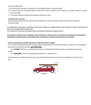 cinturón de seguridad.
3.- Los menores de edad que no alcancen los 135cm deben ocupar un asiento trasero.
4.- En moto o ciclomotor el pasajero debe ser mayor de 12 años o a partir de 7 si el conductor es su padre, madre o un mayor
de edad autorizado.
5.- En bicicleta queda prohibido llevar pasajeros mayores de 7 años.
Transporte de mercancías:
Nunca se puede superar la masa máxima autorizada(M.M.A.). (Peso total que no podrá superar vuestro vehículo
incluida la carga)
SI EL REMOLQUE ES PESADO Y LA MMA DEL CONJUNTO SUPERA LOS 3500KG PERO NO LOS 4250KG SE PUEDE LLEVAR CON EL B
CON UNA AUTORIZACIÓN LLAMADA “96”
SI EL CONJUNTO SÍ SUPERA LOS 4250KG DEBES OBTENER UN PERMISO LLAMADO E (B+E)
EN ESPAÑA SE PERMITE CON EL PERMISO B (ANTIGÜEDAD DE 2 AÑOS) LLEVAR UN VEHÍCULO SIN REMOLQUE DESTINADO AL
TRANSPORTE DE MERCANCÍAS, CON COMBUSTIBLE ALTERNATIVO, SIEMPRE QUE NO SUPERE LOS 4250KG.
Como norma general no puede sobresalir la carga del vehículo, excepto:
En un turismo se pueden transportar equipajes, pero excepcionalmentese autoriza transportar carga que no sea equipaje y
que puedan sobresalir del vehículo solo POR DETRÁS:
- Si es DIVISIBLE 10% (que se puede dividir, ejemplo: una bicicleta podríamos quitarle una rueda para que ocupe
menos)
- Si es INDIVISIBLE 15% (no se puede dividir, ejemplo: una viga de hierro)
En ambos casos se pondrá el panel de rayas rojas y blancas tanto de día como de noche y además por la noche una luz
roja
 