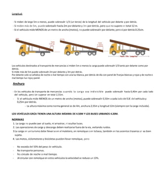 - Si miden de largo 5m o menos, puede sobresalir 1/3 (un tercio) de la longitud del vehículo por delante y por detrás.
- Si miden más de 5m, puede sobresalir hasta 2m por delante y 3m por detrás, pero que no supere en total 12 m.
- Si el vehículo mide MENOS de un metro de ancho (motos), no puede sobresalir por delante, pero sí por detrás 0.25cm.
Los vehículos destinados al transportede mercancías si miden 5m o menos la carga puede sobresalir 1/3 tanto por delante como por
detrás.
Si mide más de 5m puede sobresalir 2mpor delante y 3m por detrás.
Por delante solo seseñaliza de noche o mal tiempo con una luz blanca, por detrás de día con panel de franjas blancas y rojas y de nocheo
mal tiempo luz roja y panel.
Anchura
- En los vehículos de transporte de mercancías cuando la carga sea indivisible puede sobresalir hasta 0,40m por cada Iado
del vehículo, pero sin superar en total 2,55m.
- Si el vehículo mide MENOS de un metro de ancho (motos), puede sobresalir 0,50m a cada Iado del EJE del vehículo y
0,25m por detrás.
- La altura máxima como norma general es de 4m, anchura 2,55m y longitud 12m (siempre con la carga incluida).
LOS VEHÍCULOS GRÚA TIENEN UNA ALTURA MÁXIMA DE 4.50M Y LOS BUSES URBANOS 4.20M.
NORMAS
1. La carga no puede caer al suelo, ni arrastrar, ni ocultar luces.
2. Las operaciones de carga y descarga deben realizarse fuera de la vía, evitando ruidos.
3.La carga en un turismo debe llevarse en el maletero, en remolque o en la baca, también en los asientos traseros si va bien
sujeta.
4. Las motos, ciclomotores y bicicletas puedenllevar remolque, pero:
- No exceda del 50% del peso de vehículo.
- No transporte personas.
- No circule de noche o mal tiempo.
- Al circular con remolque en estos vehículos la velocidad se reduce un 10%.
 