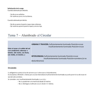 Señalización de la carga:
Cuando sobresale por delante:
- De día no se señaliza.
- De noche se pone una luz blanca.
Cuando sobresale por detrás:
- De día se pone el panel a rayas rojas y blancas.
- De noche se pone el panel a rayas y una Iuz roja.
Tema 7 – Alumbrado al Circular
Entre el ocaso y la salida del sol
o en condiciones adversas o
túneles. (De noche, con lluvia,
con niebla, en túneles…)
URBANA Y TRAVESÍA: Suficientemente iluminada:Posición+cruce
Insuficientemente iluminada:Posición+cruce
INTERURBANA: Suficientemente iluminada:Posición+cruce
Insuficientemente iluminada:Posición+carretera (si no
deslumbramos)
Circulando:
Es obligatorio sustituir la Iuz de carretera por la de cruce si deslumbramos.
Si circulamos a 40 km/h o menos por una vía interurbanainsuficientemente iluminada se puede poner la luz de cruce en
vez de la de carretera.
Se considera vía insuficientemente iluminada c u a n d o :
- No se puede leer una matrícula desde 10 metros.
- No se distingue unvehículo oscuro desde 50 metros.
 