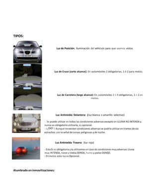 TIPOS:
Luz de Posición: Iluminación del vehículo para que seamos vistos
Luz de Cruce (corto alcance]: En automóviles 2 obligatorias, 1 ó 2 para motos.
Luz de Carretera (largo alcance): En automóviles 2 ó 4 obligatorias, 1 ó 2 en
motos.
Luz Antiniebla Delantera: (luz blanca o amarillo selectivo)
- Se puede utilizar en todas las condiciones adversas excepto en LLUVIA NO INTENSA y
nunca es obligatorio utilizarla, es opcional.
- i iOJO! ! Aunque no existan condiciones adversas se podría utilizar en tramos de vía
estrechos con la señal de curvas peligrosas yde noche.
Luz Antiniebla Trasera: (Iuz roja)
- Esta Sí es obligatoria yla utilizamosen caso de condiciones muyadversas:Lluvia
muy INTENSA, nieve y niebla DENSA, humo y polvo DENSO.
- En motos esta Iuz es Opcional.
Alumbrado en inmovilizaciones:
 
