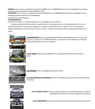 PARADA: Entre el ocaso y la salida del sol (noche), SIEMPRE la luz de POSICIÓN dentro y fuera de poblado (si la parada se
realiza fuera de la plataforma no hace falta dejar nada).
DETENCIÓN: Entre el ocaso y la salida del sol (noche), SIEMPRE la luz de POSICIÓN, dentro y fuera de poblado. Si es por
emergencia además añadir la luz de emergencia.
De día solo la luz de emergencia.
ESTACIONAMIENTO:
Vía urbana y travesía: no se dejará ninguna Luz si se distingue nuestro vehículo.
- Travesía insuficientemente iluminada: se podrá sustituir la luz de posición por la de estacionamiento o las dos de
posición del lado de la calzada (esto es algo que no estamos acostumbrados a ver, coches con la Luz de posición o
estacionamientoque serían las de posición de un solo lado... mientras sus dueños están por ejemplo durmiendo en sus
casas).
CATADIÓPTRICOSNuestros automóviles deberán llevar catadióptricos del mismo color que
las luces y su forma es NO TRIANGULAR. Hay una excepción, en los remolques, en la parte
trasera el catadióptrico rojo sí es triangular.
LUZ DE GÁLIBO: Estas luces son Obligatorias si nuestro vehículo mide de ancho más de
2,10m.
LUZ INTERIOR: Esta no es obligatoria para los turismos.
LUZ PLACA MATRÍCULA POSTERIOR: Esta luz se enciende a la vez que la Iuz de posición ydebe
ser blanca.
LUZ DE MARCHA ATRÁS: Esta luz es de color blanco y se enciende al colocar en la caja de
velocidades la marcha atrás, siendo 1 obligatoriay 2 opcional
LUZ DE EMERGENCIA: Luz de color amarillo auto (todos los intermitentesa la vez) en el
 