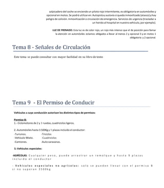 salpicadero del coche se enciende un piloto rojo intermitente, es obligatoria en automóviles y
opcional en motos. Se podrá utilizaren:Autopistayautovía si queda inmovilizado (atasco)yhay
peligro de colisión. Inmovilización o circulación de emergencia. Servicios de urgencia (trasladar a
un herido al hospital en nuestro vehículo,por ejemplo).
LUZ DE FRENADO: Esta luz es de color rojo, un rojo más intenso que el de posición para llamar
la atención en automóviles estamos obligados a llevar al menos 2 y opcional 3 y en motos 1
obligatoria y 2 opcional.
Tema 8 - Señales de Circulación
Este tema se puede consultar con mayor facilidad en su libro de texto
Tema 9 El Permiso de Conducir
Vehículos a cuya conducción autorizan los distintos tipos de permisos:
Permiso B:
1.- Ciclomotores de 2 y 3 ruedas, cuadriciclos ligeros.
2.-Automóviles hasta 3.500Kg y 9 plazas incluido el conductor:
-Turismos. -Triciclos
-Vehículo Mixto. -Cuadriciclos
-Camiones. -Auto caravanas.
3.-Vehículos especiales:
-AGRÍCOLAS: C u a l q u i e r p e s o , p u e d e a r r a s t r a r u n r e m o l q u e y h a s t a 9 p l a z a s
i n c l u i d o e l c o n d u c t o r
- V e h í c u l o s e s p e c i a l e s n o a g r í c o l a s : s o l o s e p u e d e n l l e v a r c o n e l p e r m i s o B
s i n o s u p e r a n 3 5 0 0 k g
 
