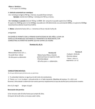 -Obras o Servicio s:
Si no supera los 3500kgs.
4.-Vehículo automóvil con remolque:
-Si el remolque es ligero (750 kg o menos), se puede llevar siempre.
Ejemplo. Camión de 3.500 kg + remolque de 750 kg o menos.
-Si el remolque es pesado (más de 750 kg ) la MMA del conjunto no puede superar los 3.500 kg.
Si supera los 3500 kgs pero no los 4250kgs se puede con el B obteniendo una autorización (B96)y si supera los 4250kgs
necesitaremos obtener el permiso E (B+E).
5.-Motos solamente hasta 125 c.c. si tenemos el B con más de 3 años de
antigüedad.
EN ESPAÑA SE PERMITE CON EL PERMISO B ANTIGÜEDAD DE DOS AÑOS, LLEVAR UN
VEHÍCULO SIN REMOLQUE DESTINADO AL TRANSPORTE DE MERCANCÍAS, CON
COMBUSTIBLE ALTERNATIVO SIEMPRE QUE NO SUPERE LOS 4250KG
Permisos A1, A2, A:
Permiso A1
-Motocicletas hasta 125 c.c.
-Se puede llevar sidecar
-16 años para su obtención
Permiso A2
-Motos hasta 35kw y relación
potencia/masa no superior a 0,20.
-Permitesidecar
-18 años para su obtención.
Permiso A
-Cualquier cilindrada
-Permite sidecar
- Tener 2 años de
experiencia con A2
CONDUCTORESNOVELES:
Es el que obtiene por primera vez un permiso.
1. Tu velocidad máxima es igual que la del resto de conductores.
2. Tienes que ir con la placa L colocada atrás en el lado izquierdo. (Medidas de la placa: 15 x 19,5 cm)
Durante 2 años desde la obtención de nuestro permiso respetaremos la tasa de alcohol para conductores noveles:
Aire: 0,15 mIgr/I Sangre: 0,3 gr/I
Renovación del permiso:
1) Se renueva cada 10 años hasta que cumplo 65 años.
2) A partir de los 65 años se renueva cada 5 años.
 