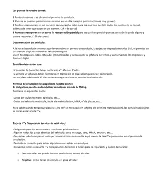 Los puntos de nuestro carnet:
8 Puntos tenemos tras obtener el permiso de conducir.
8 Puntos se pueden perder como máximo en un día (excepto por infracciones muy graves).
8 Puntos se recuperan en un curso de recuperación total, para los que han perdido todos los puntos de su carnet,
además de tener que superar un examen. (24h de curso)
6 Puntos se recuperan en un curso de recuperación parcial para los que han perdido puntos pero aún le queda alguno y
quiere recuperar. (12h de curso)
Documentación del vehículo:
A la hora de conducir tenemos que llevar encima el permiso de conducir, la tarjeta de inspeccion técnica (itv), el permiso de
circulación y opcionalmente el recibo del seguro.
Valen fotocopias si están cotejadas (comprobadas y selladas por la jefatura de trafico y conservamos los originales) y
formato digital.
También debes saber que:
-Si cambias de domicilio debes notificarlo a Tráfico en 15 días.
-Si vendes un vehículo debes notificarlo en Tráfico en 10 días y decir quién es el comprador.
-en un plazo máximo de 30 días deben entregarte el nuevo permiso de circulación.
Permiso de circulación (los papeles de nuestro coche):
Es obligatorio para los automóviles y remolques de más de 750 kg.
Contienelos siguientes datos:
-Datos del titular:Nombre, apellidos, etc....
-Datos del vehículo: matricula, fecha de matriculación, MMA, n° de plazas, etc....
Para saber cuando tengo que pasar la 1era ITV se mira aquí (en la fecha de primera matriculación), las demás inspecciones
se miran en la tarjeta ITV.
Tarjeta ITV (inspección técnica de vehículos):
-Obligatorio para los automóviles, remolques yciclomotores.
-Figuran todos los datos técnicos del vehículo: peso en carga, tara, MMA, anchura, etc....
-Para saber cuándo se pasan las inspecciones técnicas se consulta aquí, menos la 1era ITVque se mira en el permiso de
circulación.
-También se consulta para saber si podemos arrastrar un remolque.
-Si cuando vamos a pasar la ITV no la pasamos tenemos 2 meses para la reparación y puede declararse:
o Desfavorable: me puedo llevar el vehículo yo mismo al taller.
o Negativa: debo llevar el vehículo en grúa al taller.
 
