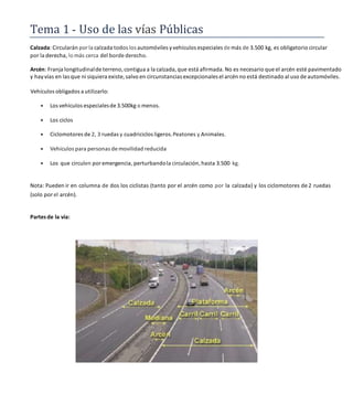 Tema 1 Uso de las vías Públicas
Calzada: Circularán por la calzada todos los automóviles yvehículos especiales de más de 3.500 kg, es obligatorio circular
por la derecha, lo más cerca del borde derecho.
Arcén: Franja longitudinalde terreno, contigua a la calzada, que está afirmada. No es necesario que el arcén esté pavimentado
y hay vías en las que ni siquiera existe, salvo en circunstancias excepcionales el arcén no está destinado al uso de automóviles.
Vehículos obligados a utilizarlo:
 Los vehículos especialesde 3.500kg o menos.
 Los ciclos
 Ciclomotores de 2, 3 ruedas y cuadriciclos ligeros.Peatones y Animales.
 Vehículos para personas de movilidad reducida
 Los que circulen por emergencia, perturbandola circulación,hasta 3.500 kg.
Nota: Pueden ir en columna de dos los ciclistas (tanto por el arcén como por la calzada) y los ciclomotores de 2 ruedas
(solo por el arcén).
Partes de la vía:
 