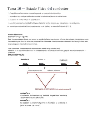 Tema 10 — Estado Físico del conductor
1.Para obtener el permiso es necesario superar un reconocimiento médico.
2.Si padezco una discapacidad puedo obtenerun permiso especial con limitaciones.
3.El estado de ánimo influye en la conducción.
4.Las distracciones, la velocidad, la fatiga y el alcohol son los factores que más afectan a la conducción.
En condiciones normales el tiempo de reacción es de medio a un segundo (ejemplo:0,75 s)
Tiempo de reacción:
Es entre medio y 1 segundo.
Es el tiempo que pasa desde quevemos un obstáculo hasta que pisamos el freno, durante ese tiempo recorremos
unos metros (Distancia de Reacción). Siempre que aumente el tiempo también aumenta la distancia (cuantos más
segundos pasen más metros recorremos).
Que aumente el tiempo depende del conductor (edad, fatiga, alcohol etc.)
También es un factor en la distancia de parada técnica o distancia de detención, ya que: Distancia de reacción +
Distancia
EXPLICACIÓNVISUAL:
Distancia de reacción. Distancia de frenado.
POSICIÓN 1: .
Circulamos normalmente y aparece un perro en medio de
la carretera.REACCIONAMOS.
POSICIÓN2:
La reacción al percibir al perro en medio de la carretera es
pisar el PEDAL DE FRENO.
Posición 2•
 