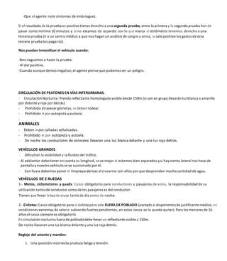 -Que el agente note síntomas de embriaguez.
Si el resultado de la prueba es positivo tienes derecho a una segunda prueba,entre la primera y la segunda prueba han de
pasar como mínimo 10 minutos y si no estamos de acuerdo con lo que marca el etilómetro tenemos derecho a una
tercera prueba (ir a un centro médico a que nos hagan un análisis de sangre u orina, si sale positivo los gastos de esta
tercera prueba los pagas tú).
Nos pueden inmovilizar el vehículo cuando:
-Nos neguemos a hacer la prueba.
-Al dar positivo.
-Cuando aunquedemos negativo,el agente piense que podemos ser un peligro.
CIRCULACIÓN DE PEATONES EN VÍAS INTERURBANAS.
- Circulación Nocturna: Prenda reflectante homologada visible desde 150m (si van en grupo llevarán luz blanca o amarilla
por delante yroja por detrás)
- Prohibido atravesar glorietas, se deben rodear.
- Prohibido ir por autopista yautovía.
-
ANIMALES
- Deben ir por cañadas señalizadas.
- Prohibido ir por autopista y autovía.
- De noche los conductores de animales llevaran una Iuz blanca delante y una luz roja detrás.
VEHÍCULOS GRANDES
- Dificultan la visibilidad y la fluidez del tráfico.
- Al adelantar debo tener en cuenta su longitud, se ve mejor si estamos bien separados ysi hay viento lateral nos hace de
pantalla ynuestro vehículo se ve succionado por él.
- Con lluvia debemos poner el limpiaparabrisas al cruzarme con ellos por que desprenden mucha cantidad de agua.
VEHÍCULOS DE 2 RUEDAS
1.- Motos, ciclomotores y quads: Casco obligatorio para conductores y pasajeros de estos, la responsabilidad de su
utilización tanto del conductor como de los pasajeros es del conductor.
Tienen que llevar la Iuz de cruce tanto de día como de noche.
2.- Ciclistas: Casco obligatorio para el ciclista pero solo FUERA DE POBLADO (excepto si disponemosde justificante médico, en
condiciones extremas de calor o subiendo fuertes pendientes, en estos casos se lo puede quitar).Para los menores de 16
años el casco siempre es obligatorio
En circulación nocturna fuera de pobladodebe llevar un reflectante visible a 150m.
De noche llevaran una Iuz blanca delante yuna Iuz roja detrás.
Reglaje del asiento y mandos:
1. Una posición incorrecta produce fatiga ytensión.
 