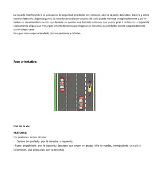 La zona de Incertidumbre es un espacio de seguridad alrededor del vehículo, abarca la parte delantera, trasera y sobre
todo los laterales, digamos que es la zona donde cualquier usuario de la vía puedemoverse inesperadamente y por lo
tanto ese movimiento tenemos que tenerlo en cuenta, una bicicleta sabemos que puede girar a la derecha o izquierda
rápidamente al igual que frenar por lo tanto tenemos que imaginar un circulito a su alrededor donde inesperadamente
puede desplazarse.
Hay que tener especial cuidado con los peatones y ciclistas.
Foto orientativa:
Uso de la vía:
PEATONES:
Los peatones deben circular:
- Dentro de poblado: por la derecha e izquierda.
- Fuera de poblado: por la izquierda (excepto que vayan en grupo, silla de ruedas, o empujando un ciclo o
ciclomotor, que circularan por la derecha).
 