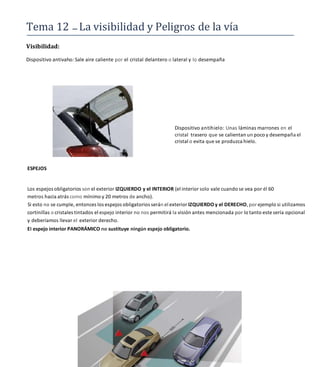 Tema 12 La visibilidad y Peligros de la vía
Visibilidad:
Dispositivo antivaho: Sale aire caliente por el cristal delantero o lateral y lo desempaña
ESPEJOS
Dispositivo antihielo: Unas láminas marrones en el
cristal trasero que se calientan un poco y desempaña el
cristal o evita que se produzca hielo.
Los espejos obligatorios son el exterior IZQUIERDO y el INTERIOR (el interior solo vale cuando se vea por él 60
metros hacia atrás como mínimo y 20 metros de ancho).
Si esto no se cumple, entonces los espejos obligatorios serán el exterior IZQUIERDO y el DERECHO, por ejemplo si utilizamos
cortinillas o cristales tintados el espejo interior no nos permitirá la visión antes mencionada por lo tanto este sería opcional
y deberíamos llevar el exterior derecho.
EI espejo interior PANORÁMICO no sustituye ningún espejo obligatorio.
 