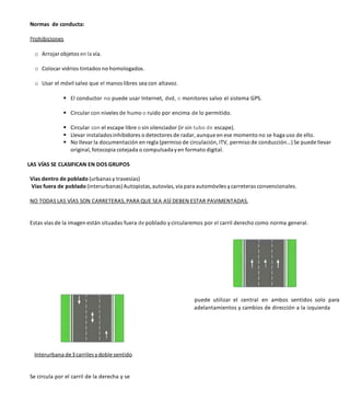 Normas de conducta:
Prohibiciones
o Arrojar objetos en la vía.
o Colocar vidrios tintados no homologados.
o Usar el móvil salvo que el manos libres sea con altavoz.
 El conductor no puede usar Internet, dvd, o monitores salvo el sistema GPS.
 Circular con niveles de humo o ruido por encima de lo permitido.
 Circular con el escape libre o sin silenciador (ir sin tubo de escape).
 Llevar instaladosinhibidores o detectores de radar, aunque en ese momento no se haga uso de ello.
 No llevar la documentación en regla (permiso de circulación, ITV, permiso de conducción…) Se puede llevar
original, fotocopia cotejada o compulsadayen formato digital.
LAS VÍAS SE CLASIFICAN EN DOS GRUPOS
Vías dentro de poblado (urbanas y travesías)
Vías fuera de poblado (interurbanas)Autopistas,autovías, vía para automóviles ycarreteras convencionales.
NO TODAS LAS VÍAS SON CARRETERAS, PARA QUE SEA ASÍ DEBEN ESTAR PAVIMENTADAS.
Estas vías de la imagen están situadas fuera de poblado ycircularemos por el carril derecho como norma general.
Interurbana de3carriles ydoble sentido
Se circula por el carril de la derecha y se
puede utilizar el central en ambos sentidos solo para
adelantamientos y cambios de dirección a la izquierda
 